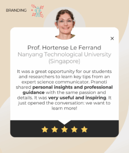 Testimonial from Prof. Hortense Le Ferrand, Nanyang Technological University Singapore, praising Pranoti Kshirsagar’s science communication workshop. Students and researchers found her personal insights and professional guidance very useful and inspiring.
